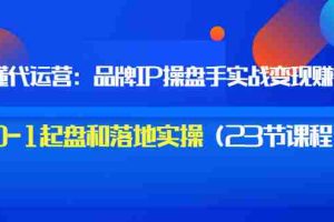 （3138期）秒懂代运营：品牌IP操盘手实战赚钱，0-1起盘和落地实操（23节课程）价值199