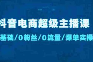 （4695期）抖音电商超级主播课：0基础、0粉丝、0流量、爆单实操！