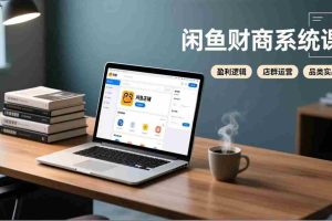 （17193期）闲鱼财商系统课：从盈利逻辑、店群运营到品类实战，实现稳定月入过万