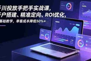 （16944期）千川投放手把手实战课，开户搭建、精准定向、ROI优化，零基础教学，单客成本降低50%+