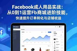 （16864期）Facebook成人用品实战：从0到1运营Fb商城进阶技能，快速提升订单转化与店铺收益