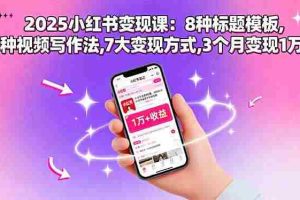 （15993期）2025小红书变现课：8种标题模板,3种视频写作法,7大变现方式,3个月变现1万+