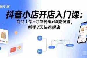 （15947期）抖音小店开店入门课：商品上架+订单管理+物流设置，新手7天快速起店