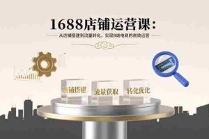 （15898期）1688店铺运营课：从店铺搭建到流量转化，实现B端电商的高效运营