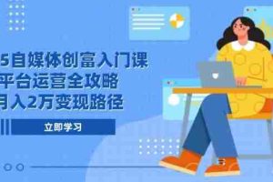 （14924期）2025自媒体创富入门课，平台运营全攻略，月入2万变现路径