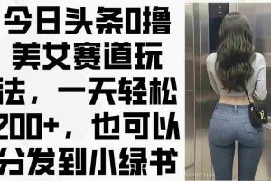 （14393期）今日头条0撸美女赛道玩法，一天轻松200+，也可以分发到小绿书