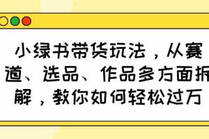 （14537期）小绿书带货玩法，从赛道、选品、作品多方面拆解，教你如何轻松过万