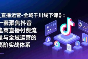 （17344期）《直播运营-全域千川线下课》：一套聚焦抖音电商直播付费流量与全域运营的高阶实战体系