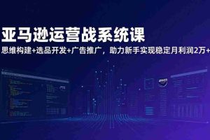 （17311期）亚马逊运营实战系统课，思维构建+选品开发+广告推广，助力新手实现稳定月利润2万+（更新）