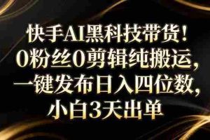 （17699期）快手AI黑科技带货！0粉丝0剪辑纯搬运，一键发布日入四位数，小白3天出单